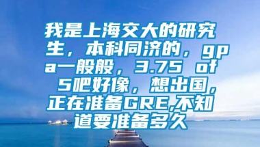 我是上海交大的研究生，本科同济的，gpa一般般，3.75 of 5吧好像，想出国，正在准备GRE,不知道要准备多久