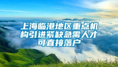 上海临港地区重点机构引进紧缺急需人才可直接落户