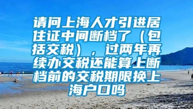 请问上海人才引进居住证中间断档了（包括交税），过两年再续办交税还能算上断档前的交税期限换上海户口吗