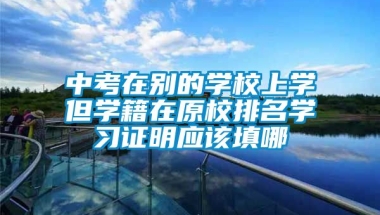 中考在别的学校上学但学籍在原校排名学习证明应该填哪