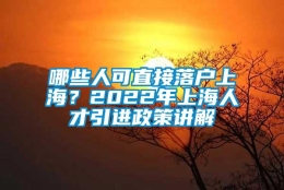 哪些人可直接落户上海？2022年上海人才引进政策讲解