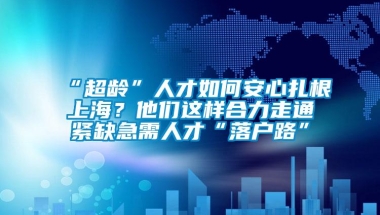 “超龄”人才如何安心扎根上海？他们这样合力走通紧缺急需人才“落户路”