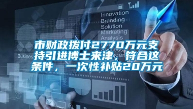 市财政拨付2770万元支持引进博士来津，符合这条件，一次性补贴20万元