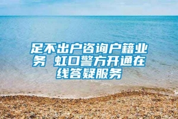 足不出户咨询户籍业务 虹口警方开通在线答疑服务