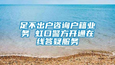 足不出户咨询户籍业务 虹口警方开通在线答疑服务