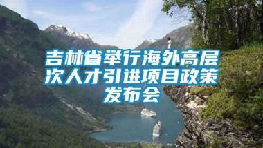 吉林省举行海外高层次人才引进项目政策发布会