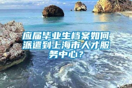 应届毕业生档案如何派遣到上海市人才服务中心？