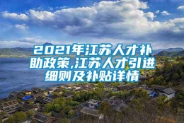 2021年江苏人才补助政策,江苏人才引进细则及补贴详情