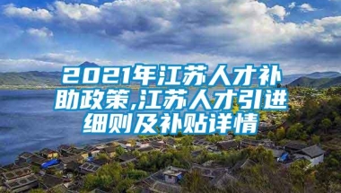 2021年江苏人才补助政策,江苏人才引进细则及补贴详情