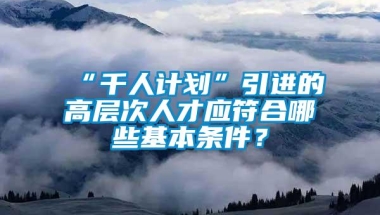 “千人计划”引进的高层次人才应符合哪些基本条件？