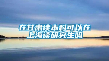 在甘肃读本科可以在上海读研究生吗