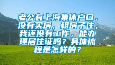 老公有上海集体户口，没有买房，租房子住，我还没有工作，能办理居住证吗？具体流程是怎样的？