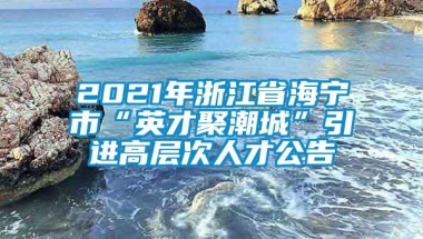 2021年浙江省海宁市“英才聚潮城”引进高层次人才公告