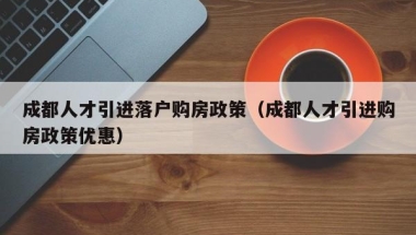 成都人才引进落户购房政策（成都人才引进购房政策优惠）