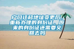 户口迁移地址变更后，重新办理的身份证，原来的身份证还需要交回去吗