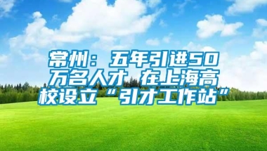 常州：五年引进50万名人才 在上海高校设立“引才工作站”