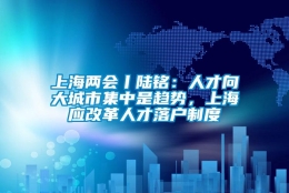 上海两会丨陆铭：人才向大城市集中是趋势，上海应改革人才落户制度