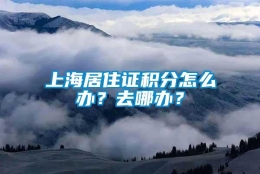 上海居住证积分怎么办？去哪办？