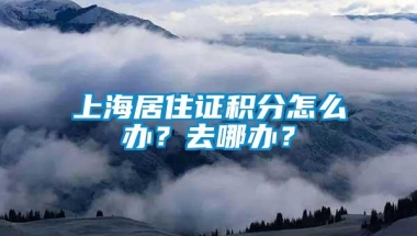 上海居住证积分怎么办？去哪办？