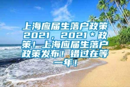 上海应届生落户政策2021，2021＊政策！上海应届生落户政策发布！错过在等一年！