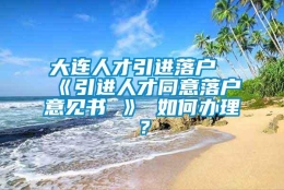 大连人才引进落户《引进人才同意落户意见书 》 如何办理？