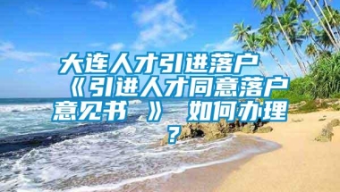 大连人才引进落户《引进人才同意落户意见书 》 如何办理？