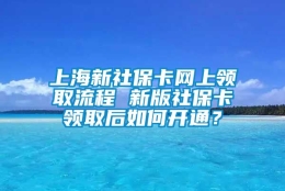 上海新社保卡网上领取流程 新版社保卡领取后如何开通？