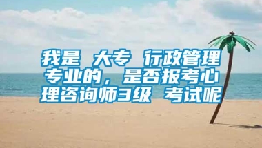 我是 大专 行政管理专业的，是否报考心理咨询师3级 考试呢