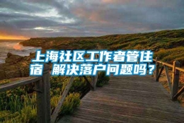 上海社区工作者管住宿 解决落户问题吗？