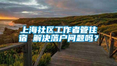 上海社区工作者管住宿 解决落户问题吗？