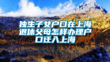 独生子女户口在上海退休父母怎样办理户口迁入上海