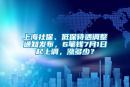 上海社保、低保待遇调整通知发布，6笔钱7月1日起上调，涨多少？