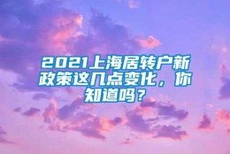 2021上海居转户新政策这几点变化，你知道吗？