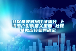 社保基数对居住证积分 上海落户影响至关重要 社保基数应该如何确定