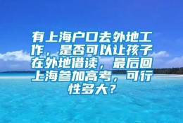 有上海户口去外地工作，是否可以让孩子在外地借读，最后回上海参加高考，可行性多大？