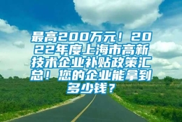 最高200万元！2022年度上海市高新技术企业补贴政策汇总！您的企业能拿到多少钱？