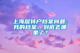 上海居转户档案问题：我的档案，到底去哪里了？