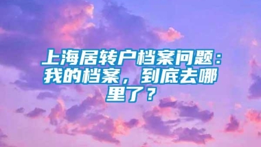 上海居转户档案问题：我的档案，到底去哪里了？