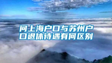 问上海户口与苏州户口退休待遇有何区别