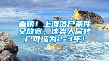 重磅！上海落户条件又放宽，这类人居转户可缩为2-3年！