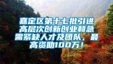 嘉定区第十七批引进高层次创新创业和急需紧缺人才及团队，最高资助100万！