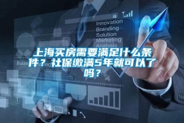 上海买房需要满足什么条件？社保缴满5年就可以了吗？