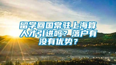 留学回国常驻上海算人才引进吗？落户有没有优势？