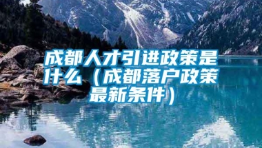 成都人才引进政策是什么（成都落户政策最新条件）