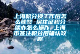 上海积分换工作后怎么续签 居住证积分续办怎么操作 上海市签注积分后确认攻略