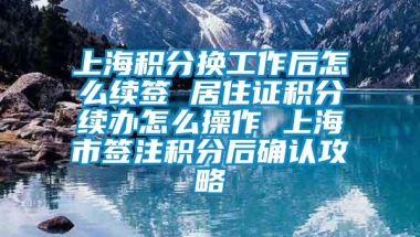 上海积分换工作后怎么续签 居住证积分续办怎么操作 上海市签注积分后确认攻略