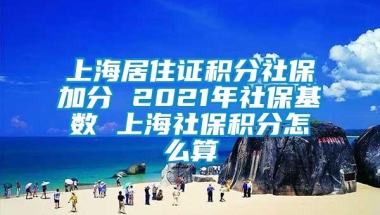 上海居住证积分社保加分 2021年社保基数 上海社保积分怎么算