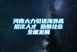 河南大力引进海外高层次人才 助推社会全面发展