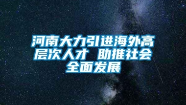 河南大力引进海外高层次人才 助推社会全面发展