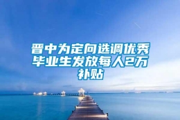 晋中为定向选调优秀毕业生发放每人2万补贴